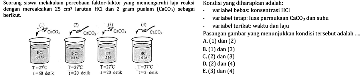 Seorang siswa melakukan percobaan faktor-faktor yang memengaruhi laju reaksidengan mereaksikan 25 cm^3 larutan HCl dan 2 gram pualam (CaCO3) sebagaiberikut. Kondisi yang diharapkan adalah:variabel bebas: konsentrasi HCl variabel tetap: luas permukaan CaCO3 dan suhuvariabel terikat: waktu dan lajuPasangan gambar yang menunjukkan kondisi tersebut adalah ....