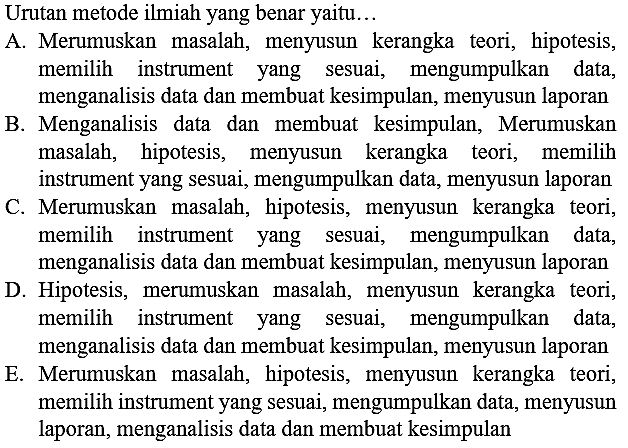 Urutan metode ilmiah yang benar yaitu...A. Merumuskan masalah, menyusun kerangka teori, hipotesis, memilih instrument yang sesuai, mengumpulkan data, menganalisis data dan membuat kesimpulan, menyusun laporanB. Menganalisis data dan membuat kesimpulan, Merumuskan masalah, hipotesis, menyusun kerangka teori, memilih instrument yang sesuai, mengumpulkan data, menyusun laporanC. Merumuskan masalah, hipotesis, menyusun kerangka teori, memilih instrument yang sesuai, mengumpulkan data, menganalisis data dan membuat kesimpulan, menyusun laporanD. Hipotesis, merumuskan masalah, menyusun kerangka teori, memilih instrument yang sesuai, mengumpulkan data, menganalisis data dan membuat kesimpulan, menyusun laporanE. Merumuskan masalah, hipotesis, menyusun kerangka teori, memilih instrument yang sesuai, mengumpulkan data, menyusun laporan, menganalisis data dan membuat kesimpulan