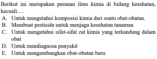 Berikut ini merupakan peranan ilmu kimia di bidang kesehatan, kecuali....
A. Untuk mengetahui komposisi kimia dari suatu obat-obatan.
B. Membuat pestisida untuk menjaga kesehatan tanaman
C. Untuk mengetahui sifat-sifat zat kimia yang terkandung dalam obat
D. Untuk mendiagnosa penyakit
E. Untuk mengembangkan obat-obatan baru.