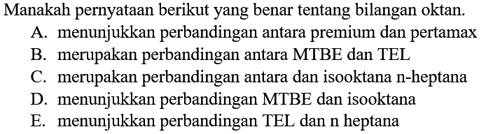 Manakah pernyataan berikut yang benar tentang bilangan oktan.A. menunjukkan perbandingan antara premium dan pertamaxB. merupakan perbandingan antara MTBE dan TELC. merupakan perbandingan antara dan isooktana  n -heptanaD. menunjukkan perbandingan MTBE dan isooktanaE. menunjukkan perbandingan TEL dan  n  heptana