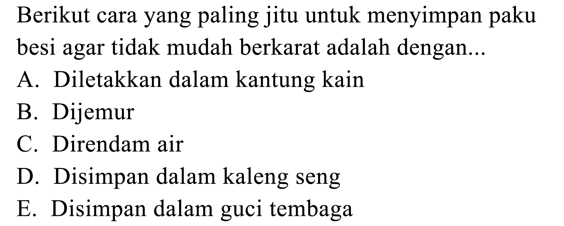 Berikut cara yang paling jitu untuk menyimpan paku besi agar tidak mudah berkarat adalah dengan...
A. Diletakkan dalam kantung kain
B. Dijemur
C. Direndam air
D. Disimpan dalam kaleng seng
E. Disimpan dalam guci tembaga