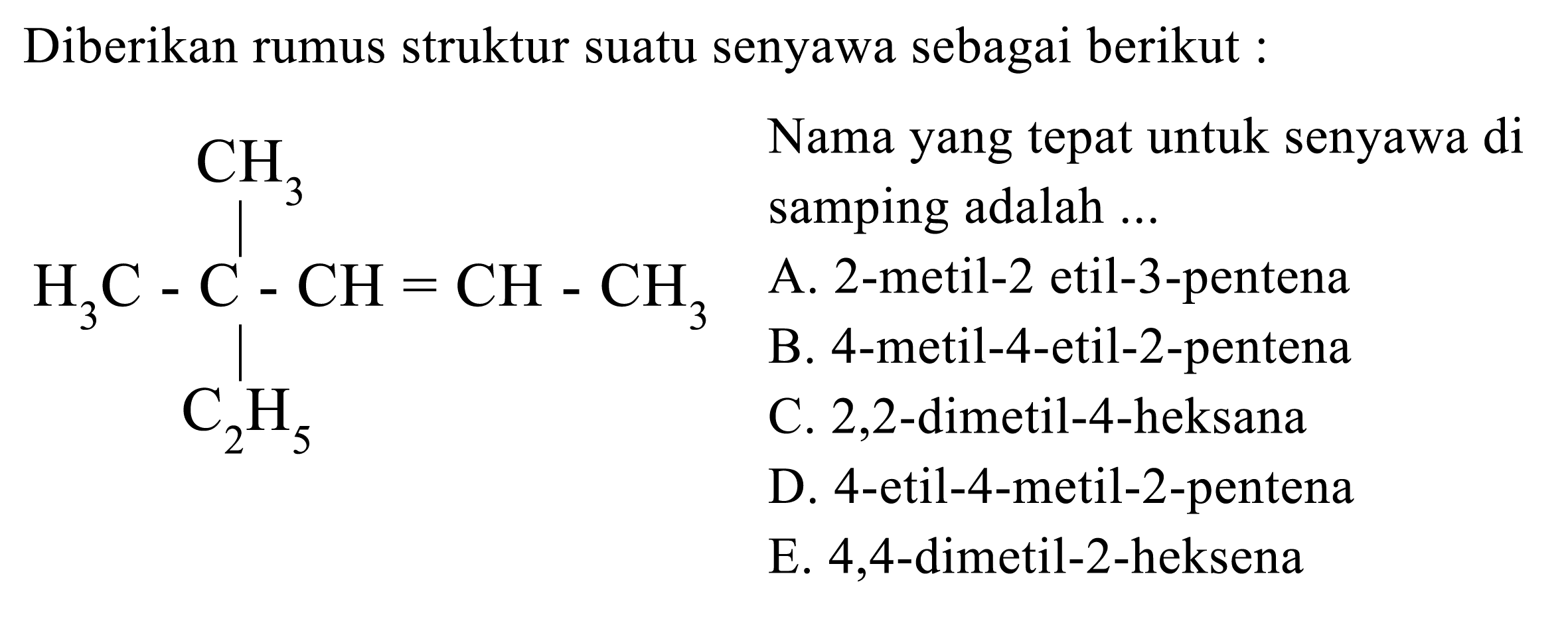 Diberikan rumus struktur suatu senyawa sebagai berikut :CH3|H3C-C-CH-CH-CH3|C2H5Nama yang tepat untuk senyawa di samping adalah ... A. 2-metil-2 etil-3-pentena B. 4-metil-4-etil-2-pentena C. 2,2-dimetil-4-heksana D. 4-etil-4-metil-2-pentena E. 4,4-dimetil-2-heksena