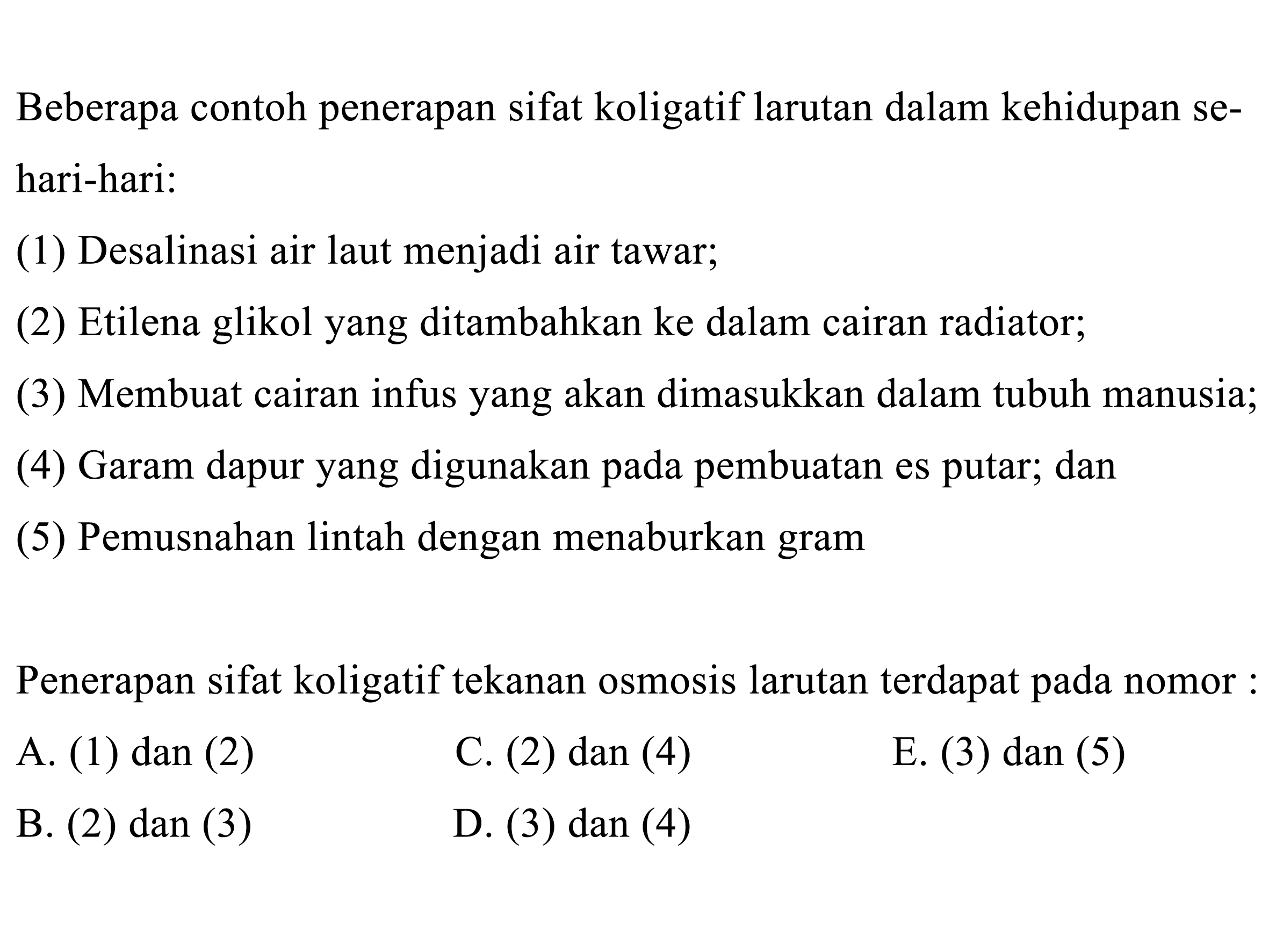 Beberapa contoh penerapan sifat koligatif larutan dalam kehidupan sehari-hari: (1) Desalinasi air laut menjadi air tawar; (2) Etilena glikol yang ditambahkan ke dalam cairan radiator; (3) Membuat cairan infus yang akan dimasukkan dalam tubuh manusia; (4) Garam dapur yang digunakan pada pembuatan es putar; dan (5) Pemusnahan lintah dengan menaburkan gram Penerapan sifat koligatif tekanan osmosis larutan terdapat pada nomor: 