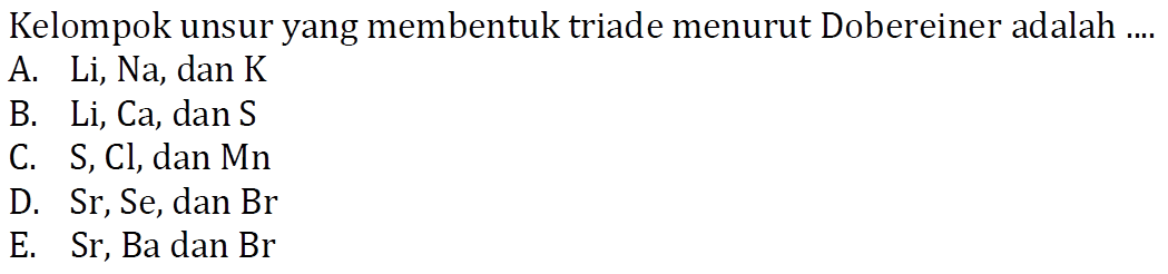 Kelompok unsur yang membentuk triade menurut Dobereiner adalah ....
A. Li, Na, dan K
B. Li, Ca, dan S
C. S, Cl, dan Mn
D. Sr, Se, dan Br
E. Sr, Ba dan Br