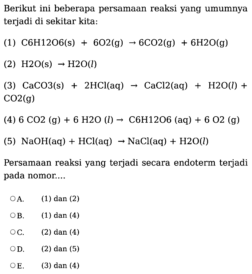 Berikut ini beberapa persamaan reaksi yang umumnya terjadi di sekitar kita: (1)  C6H12O6(s)+6O2(g) -> 6CO2(g)+6H2O(g) (2)  H2O(s) -> H2O(l) (3)  CaCO3(s)+2HCl(aq) -> CaCl2(aq)+H2 O(l)+CO2(g) (4)  6CO2(g)+6H2O(l) -> C6H12O6(aq)+6O2(g)  (5)  NaOH(aq)+HCl(aq) -> NaCl(aq)+H2O(l) Persamaan reaksi yang terjadi secara endoterm terjadi pada nomor....