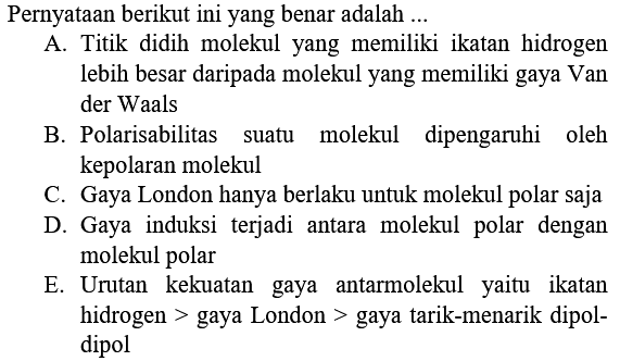 Pernyataan berikut ini yang benar adalah ... A. Titik didih molekul yang memiliki ikatan hidrogen lebih besar daripada molekul yang memiliki gaya Van der Waals B. Polarisabilitas suatu molekul dipengaruhi oleh kepolaran molekul C. Gaya London hanya berlaku untuk molekul polar saja D. Gaya induksi terjadi antara molekul polar dengan molekul polar E. Urutan kekuatan gaya antarmolekul yaitu ikatan hidrogen > gaya London > gaya tarik-menarik dipol-dipol 