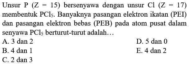 Unsur P(Z=15) bersenyawa dengan unsur Cl(Z=17) membentuk  PCl5. Banyaknya pasangan elektron ikatan (PEI) dan pasangan elektron bebas (PEB) pada atom pusat dalam senyawa  PCl5  berturut-turut adalah...