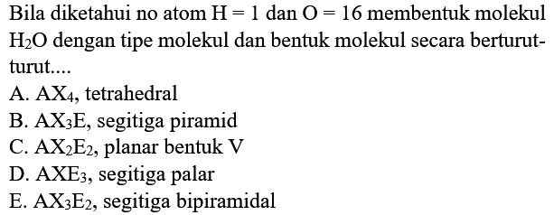 Bila diketahui no atom  H=1  dan  O=16  membentuk molekul  H2O  dengan tipe molekul dan bentuk molekul secara berturut-turut....A.  AX4 , tetrahedralB.  AX3 E , segitiga piramidC.  AX2 E2 , planar bentuk  V D.  AXE3 , segitiga palarE.  AX3 E2 , segitiga bipiramidal