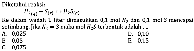 Diketahui reaksi: H2(g)+S(s) <=> H2S(g) Ke dalam wadah 1 liter dimasukkan 0,1 mol H2 dan 0,1 mol S mencapai setimbang. Jika Kc=3 maka mol H2 S terbentuk adalah ...