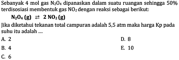 Sebanyak 4 mol gas N2O4 dipanaskan dalam suatu ruangan sehingga  50%  terdisosiasi membentuk gas  NO2  dengan reaksi sebagai berikut:N2O4(g)<=>2NO2(g) Jika diketahui tekanan total campuran adalah 5,5 atm maka harga Kp pada suhu itu adalah ....