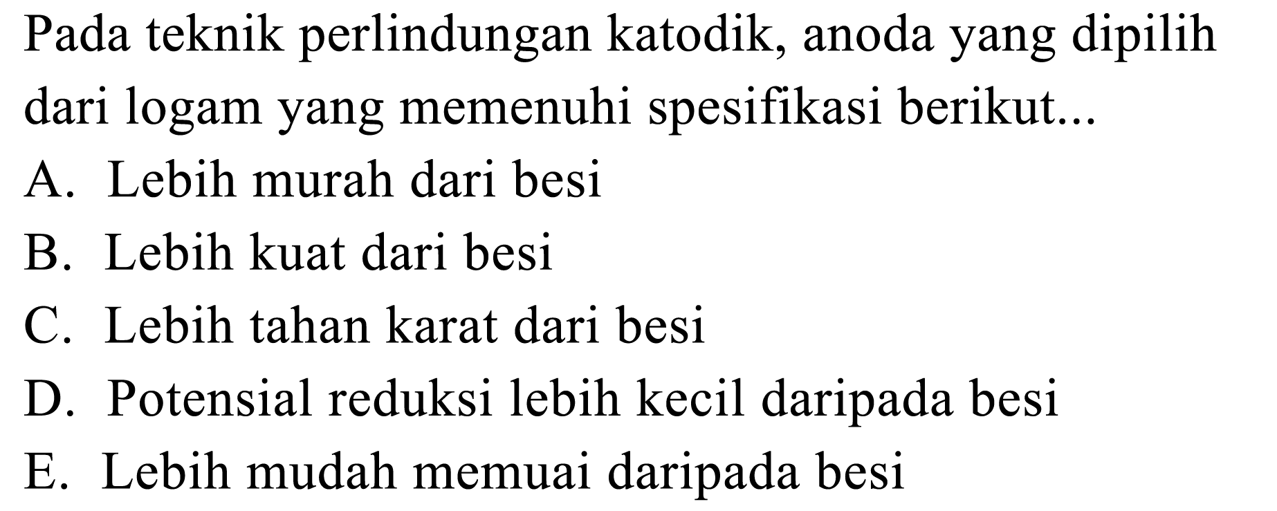 Pada teknik perlindungan katodik, anoda yang dipilih dari logam yang memenuhi spesifikasi berikut...A. Lebih murah dari besi B. Lebih kuat dari besi C. Lebih tahan karat dari besi D. Potensial reduksi lebih kecil daripada besi E. Lebih mudah memuai daripada besi 