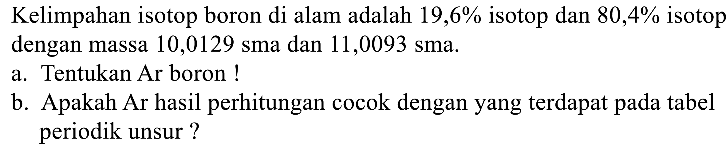 Kelimpahan isotop boron di alam adalah 19,6% isotop dan 80,4% isotop dengan masa 10,0129 sma dan 11,0093 sma. 
a. Tentukan Ar boron!
b. Apakah Ar hasil perhitungan cocok dengan yang terdapat pada tabel periodik unsur?