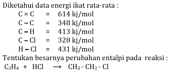 Diketahui data energi ikat rata-rata: C=C=614 kj/mol C-C=348 kj/mol C-H=413 kj/mol C-Cl=328 kj/mol H-Cl=431 kj/molTentukan besarnya perubahan entalpi pada reaksi: C2H4 + HCl -> CH3-CH2-Cl 