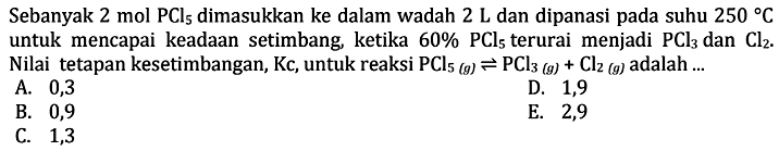 Sebanyak 2 mol PCl5 dimasukkan ke dalam wadah 2 L dan dipanasi pada suhu 250 C untuk mencapai keadaan setimbang, ketika 60% PCl5 terurai menjadi PCl3 dan Cl2 . Nilai tetapan kesetimbangan, Kc, untuk reaksi PCl5(g)<=>PCl3(g)+Cl2(g) adalah ... 