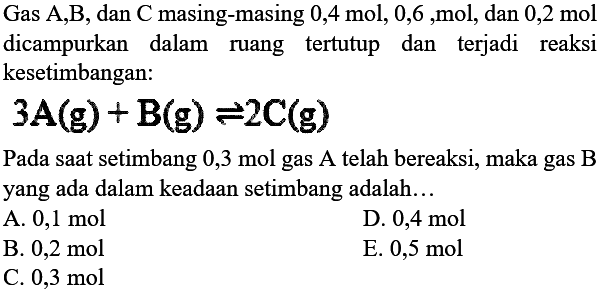 Gas A,B, dan C masing-masing 0,4 mol, 0,6 ,mol, dan 0,2 mol dicampurkan dalam ruang tertutup dan terjadi reaksi kesetimbangan: 3A(g)+B(g)<=>2C(g) Pada saat setimbang  0,3 mol  gas A telah bereaksi, maka gas B yang ada dalam keadaan setimbang adalah...