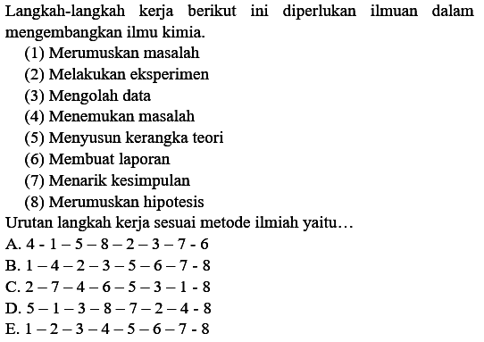 Langkah-langkah kerja berikut ini diperlukan Imuan dalam mengembangkan ilmu kimia. (1) Merumuskan masalah (2) Melakukan eksperimen (3) Mengolah data (4) Menemukan masalah (5) Menyusun kerangka teori (6) Membuat laporan (7) Menarik kesimpulan (8) Merumuskan hipotesis Urutan langkah kerja sesuai metode ilmiah yaitu. A. 4-1-5-8-2-3-7 -6 B. 1-4-2-3-5-6-7 -8 C. 2-7-4-6-5-3-1-8 D. 5-1-3-8-7-2-4-8 E. 1-2-3-4-5-6-7-8