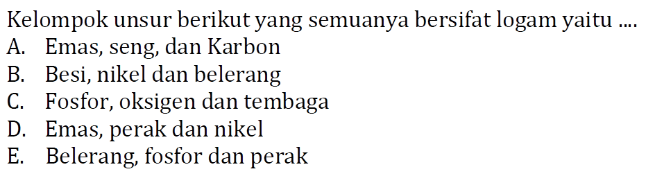 Kelompok unsur berikut yang semuanya bersifat logam yaitu ....
A. Emas, seng, dan Karbon
B. Besi, nikel dan belerang
C. Fosfor, oksigen dan tembaga
D. Emas, perak dan nikel
E. Belerang, fosfor dan perak