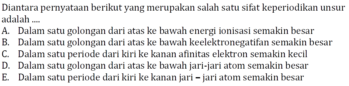 Diantara pernyataan berikut yang merupakan salah satu sifat keperiodikan unsur adalah .... A. Dalam satu golongan dari atas ke bawah energi ionisasi semakin besar B. Dalam satu golongan dari atas ke bawah keelektronegatifan semakin besar C. Dalam satu periode dari kiri ke kanan afinitas elektron semakin kecil D. Dalam satu golongan dari atas ke bawah jari-jari atom semakin besar E. Dalam satu periode dari kiri ke kanan jari - jari atom semakin besar 