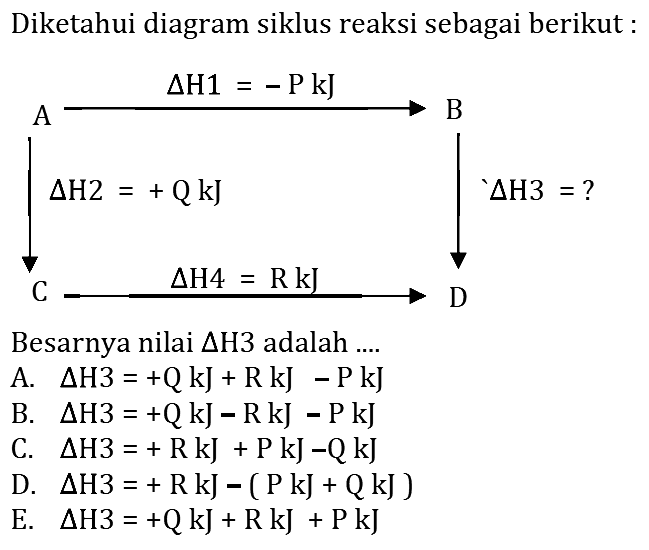 Diketahui diagram siklus reaksi sebagai berikut: segitiga H1 = -P kJ A B segitiga H2 = +Q kJ segitiga H3 = ? C segitiga H4 = R kJ D Besarnya nilai  segitiga H 3  adalah .... 