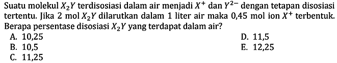 Suatu molekul X2Y terdisosiasi dalam air menjadi X^+ dan Y^(2-) dengan tetapan disosiasi tertentu. Jika 2 mol X2Y dilarutkan dalam 1 liter air maka 0,45 mol ion X^+ terbentuk. Berapa persentase disosiasi X2Y yang terdapat dalam air?
