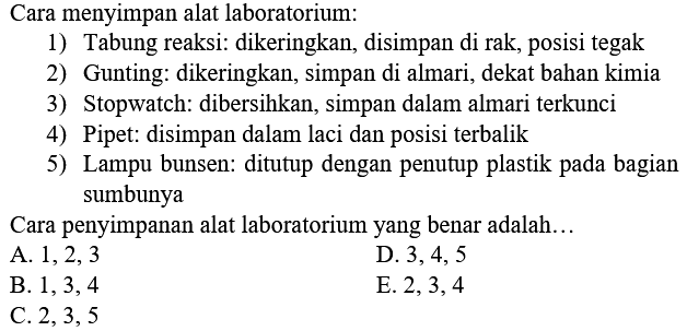 Cara menyimpan alat laboratorium: 
1) Tabung reaksi: dikeringkan, disimpan di rak, posisi tegak 
2) Gunting: dikeringkan, simpan di almari, dekat bahan kimia 
3) Stopwatch: dibersihkan, simpan dalam almari terkunci 
4) Pipet: disimpan dalam laci dan posisi terbalik 
5) Lampu bunsen: ditutup dengan penutup plastik pada bagian sumbunya 
Cara penyimpanan alat laboratorium yang benar adalah... 
A.  1,2,3 
D.  3,4,5 
B.  1,3,4 
E.  2,3,4 
C.  2,3,5 