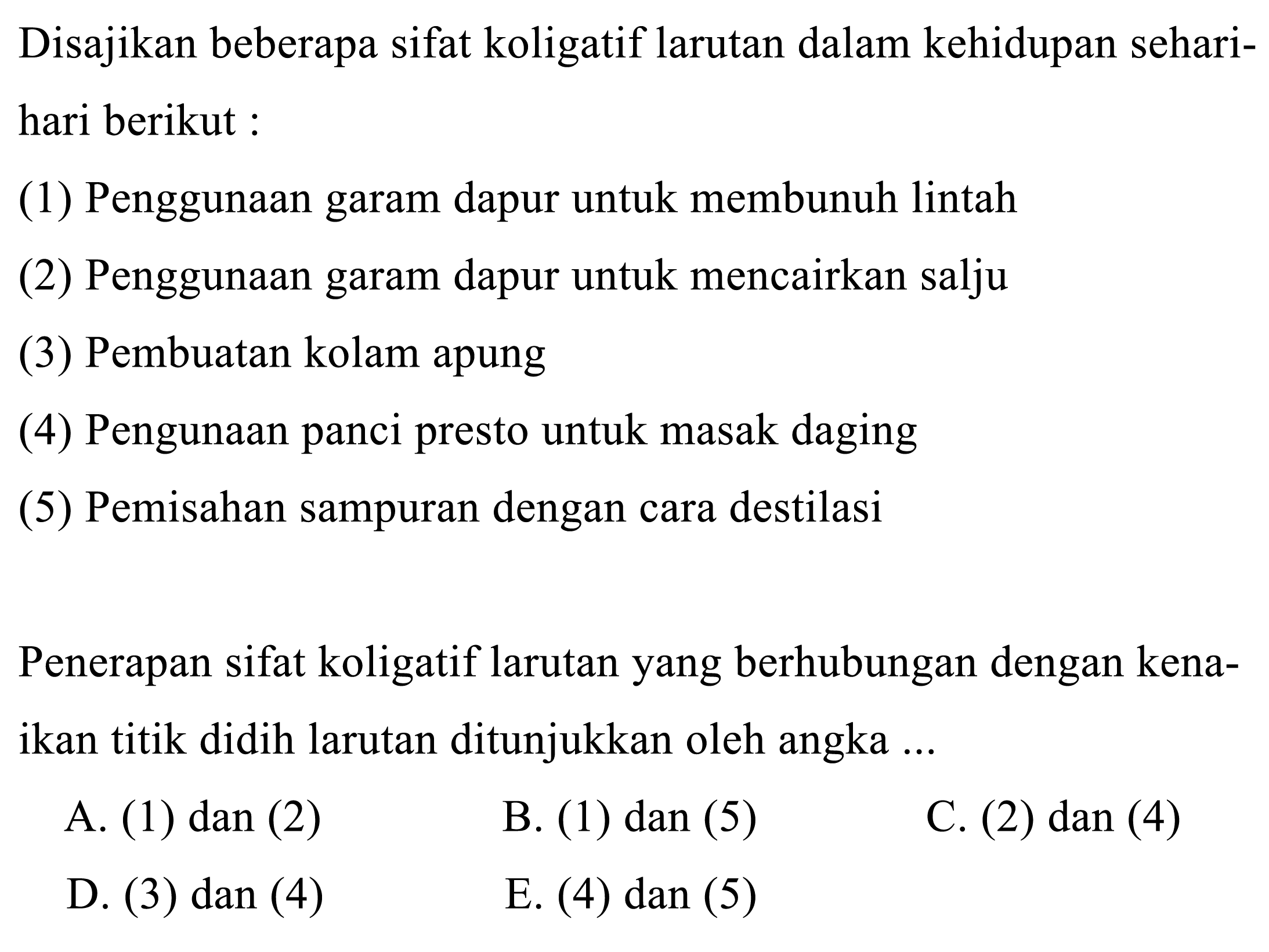 Disajikan beberapa sifat koligatif larutan dalam kehidupan sehari-hari berikut: 
(1) Penggunaan garam dapur untuk membunuh lintah 
(2) Penggunaan garam dapur untuk mencairkan salju 
(3) Pembuatan kolam apung 
(4) Pengunaan panci presto untuk masak daging 
(5) Pemisahan sampuran dengan cara destilasi 
Penerapan sifat koligatif larutan yang berhubungan dengan kenaikan titik didih larutan ditunjukkan oleh angka ... 
A. (1) dan (2) 
B. (1) dan (5) 
C. (2) dan (4) 
D. (3) dan (4) 
E. (4) dan (5) 