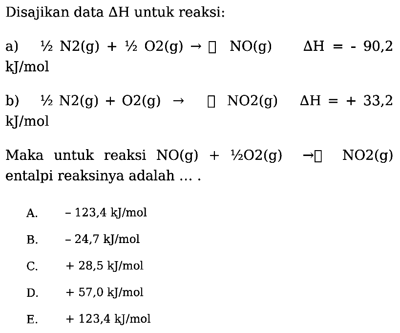 Disajikan data delta H untuk reaksi: a) 1/2 N2 (g) + 1/2 O2 (g) -> NO (g)  delta H=-90,2 kJ/mol b) 1/2 N2 (g) + O2 (g) ->  NO2 (g)  delta H=+33,2 kJ/mol Maka untuk reaksi NO (g) + 1/2 O2 (g) -> NO2 (g) entalpi reaksinya adalah .... 