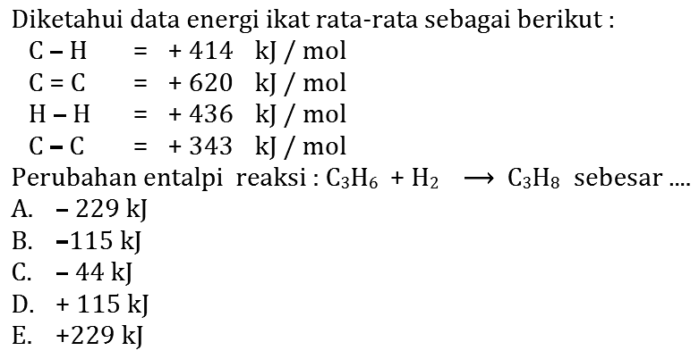 Diketahui data energi ikat rata-rata sebagai berikut: C-H=+414 kJ/mol C=C=+620 kJ/mol H-H=+436 kJ/mol C-C=+343 kJ/mol Perubahan entalpi reaksi: C3H6+H2->C3H8 sebesar....