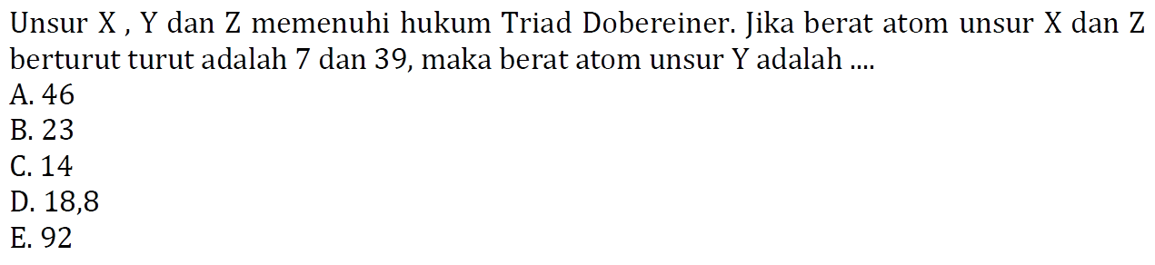 Unsur  X, Y  dan  Z  memenuhi hukum Triad Dobereiner. Jika berat atom unsur  X  dan  Z  berturut turut adalah 7 dan 39, maka berat atom unsur  Y  adalah ....