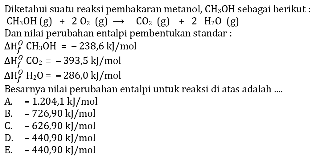 Diketahui suatu reaksi pembakaran metanol, CH3OH sebagai berikut CH3OH (g) + 2 O2 (g) -> CO2 (g) + 2 H2O (g) Dan nilai perubahan entalpi pembentukan standar delta Hf CH3OH = -238,6 kJ/mol delta Hf CO2 = -393,5 kJ/mol delta Hf H2O = -286,0 kJ/mol Besarnya nilai perubahan entalpi untuk reaksi di atas adalah