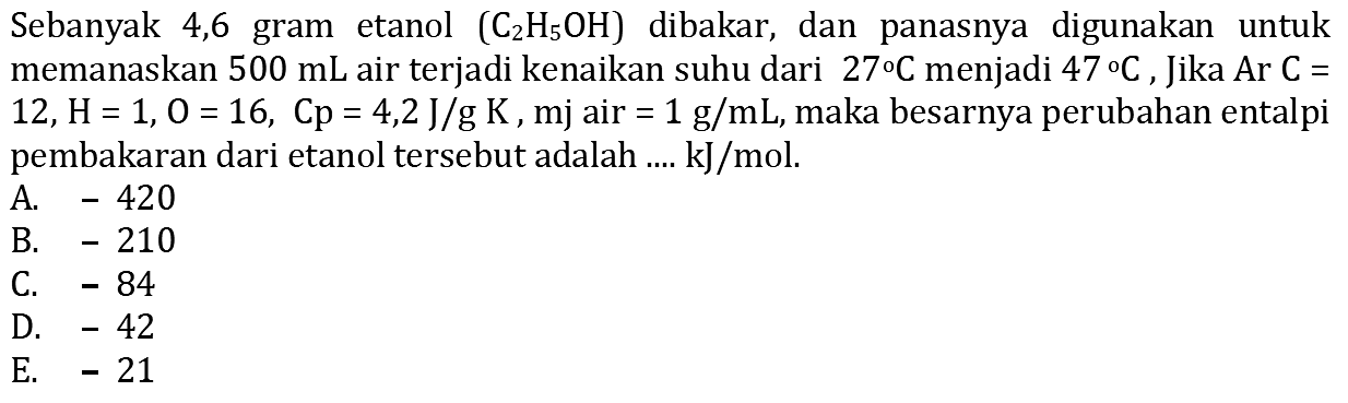 Sebanyak 4,6 gram etanol (C2 H5 OH) dibakar, dan panasnya digunakan untuk memanaskan 500 mL air terjadi kenaikan suhu dari 27 C menjadi 47 C. Jika Ar C= 12, H=1, O=16, Cp=4,2 J/g K, mj air =1 g/mL , maka besarnya perubahan entalpi pembakaran dari etanol tersebut adalah .... kJ/mol. 