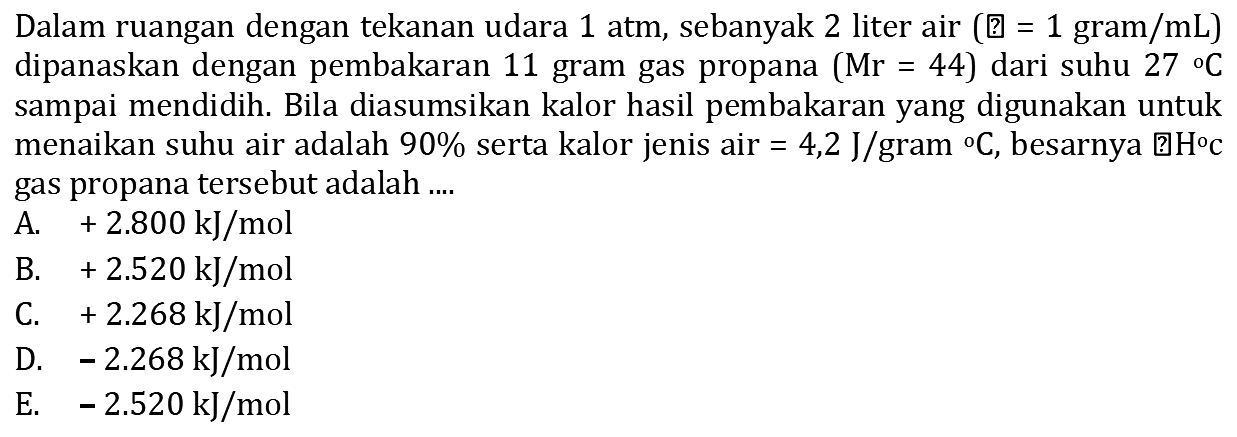 Dalam ruangan dengan tekanan udara 1 atm, sebanyak 2 liter air  (  l  =1 gram / mL)  dipanaskan dengan pembakaran 11 gram gas propana  (Mr=44)  dari suhu  27{ ) C  sampai mendidih. Bila diasumsikan kalor hasil pembakaran yang digunakan untuk menaikan suhu air adalah  90 %  serta kalor jenis air  =4,2 ~J / gram C , besarnya 田  H C  gas propana tersebut adalah ....
A.  +2.800 ~kJ / mol 
B.  +2.520 ~kJ / mol 
C.  +2.268 ~kJ / mol 
D.  -2.268 ~kJ / mol 
E.  -2.520 ~kJ / mol 