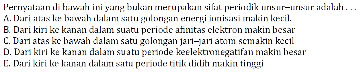 Pernyataan di bawah ini yang bukan merupakan sifat periodik unsur-unsur adalah.... A. Dari atas ke bawah dalam satu golongan energi ionisasi makin kecil.B. Dari kiri ke kanan dalam suatu periode afinitas elektron makin besarC. Dari atas ke bawah dalam satu golongan jari-jari atom semakin kecilD. Dari kiri ke kanan dalam suatu periode keelektronegatifan makin besarE. Dari kiri ke kanan dalam satu periode titik didih makin tinggi 