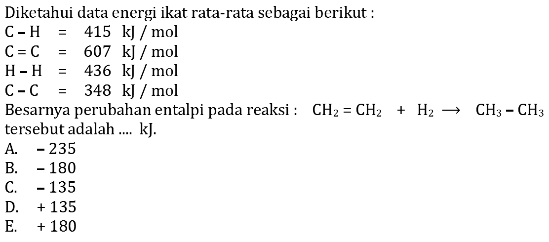 Diketahui data energi ikat rata-rata sebagai berikut:C-H=415 kJ/mol C=C=607 kJ/mol H-H=436 kJ/mol C-C=348 kJ/mol Besarnya perubahan entalpi pada reaksi: CH2=CH2+H2 -> CH3-CH3 tersebut adalah ... kJ. 