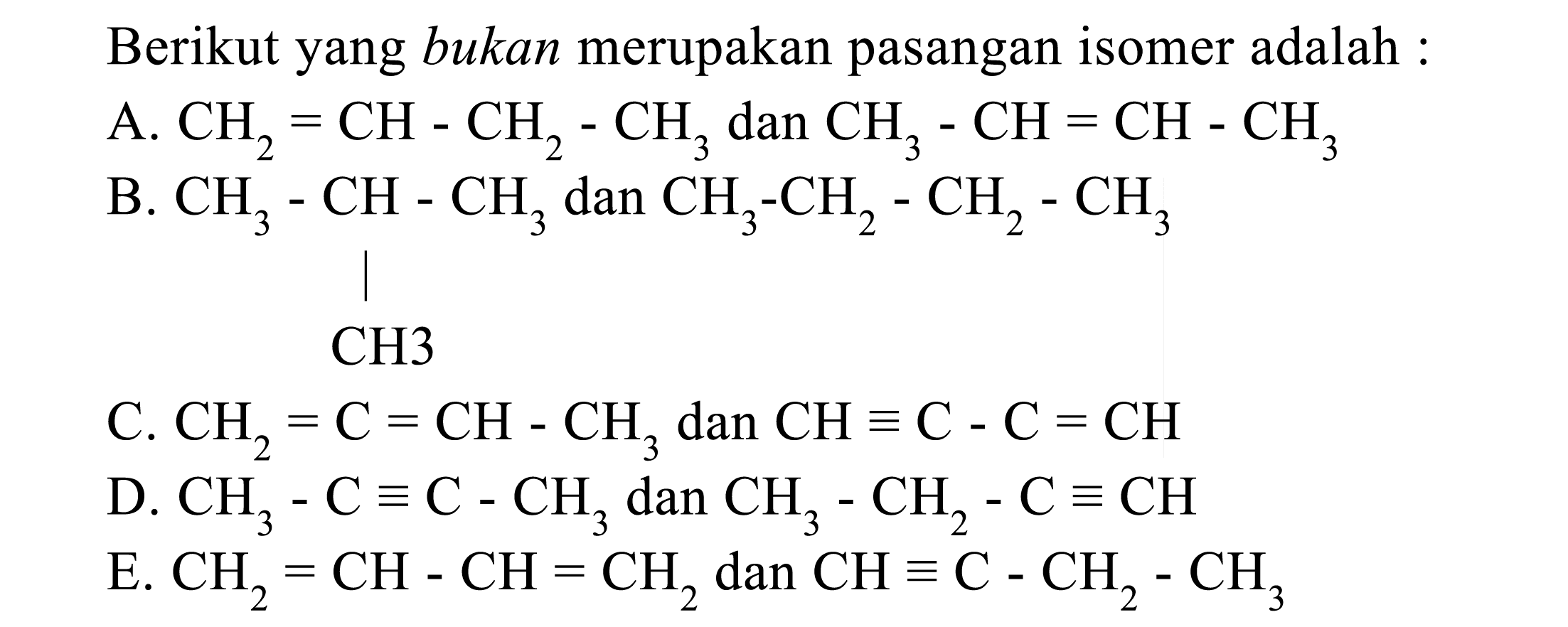 Berikut yang bukan merupakan pasangan isomer adalah : 
A. CH2 = CH - CH2 - CH3 dan CH3 - CH = CH - CH3 
B. CH3 - CH - CH3 CH3 dan CH3 - CH2 - CH2 - CH3  
C. CH2 = C = CH - CH3 dan CH = C - C = CH 
D. CH3 - C = C - CH3 dan CH3 - CH2 - C = CH 
E. CH2 = CH - CH = CH2 dan CH = C - CH2 - CH3 