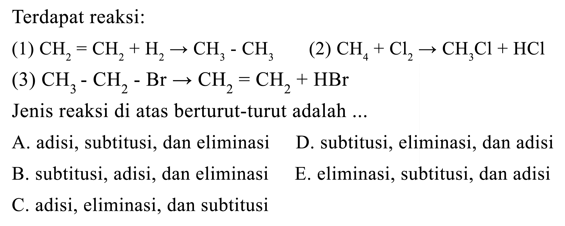 Terdapat reaksi:(1)  CH2 = CH2 + H2 -> CH3 - CH3   (2)  CH4 + Cl2 -> CH3Cl + HCl (3)  CH3 - CH2 - Br -> CH2 = CH2 + HBr Jenis reaksi di atas berturut-turut adalah ...