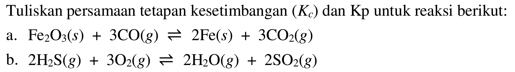 Tuliskan persamaan tetapan kesetimbangan (Kc) dan Kp untuk reaksi berikut: a.  Fe2O3(s) + 3CO(g) <=> 2Fe(s) + 3CO2(g) b.  2H2S(g) + 3O2(g) <=> 2H2O(g) + 2SO2(g) 