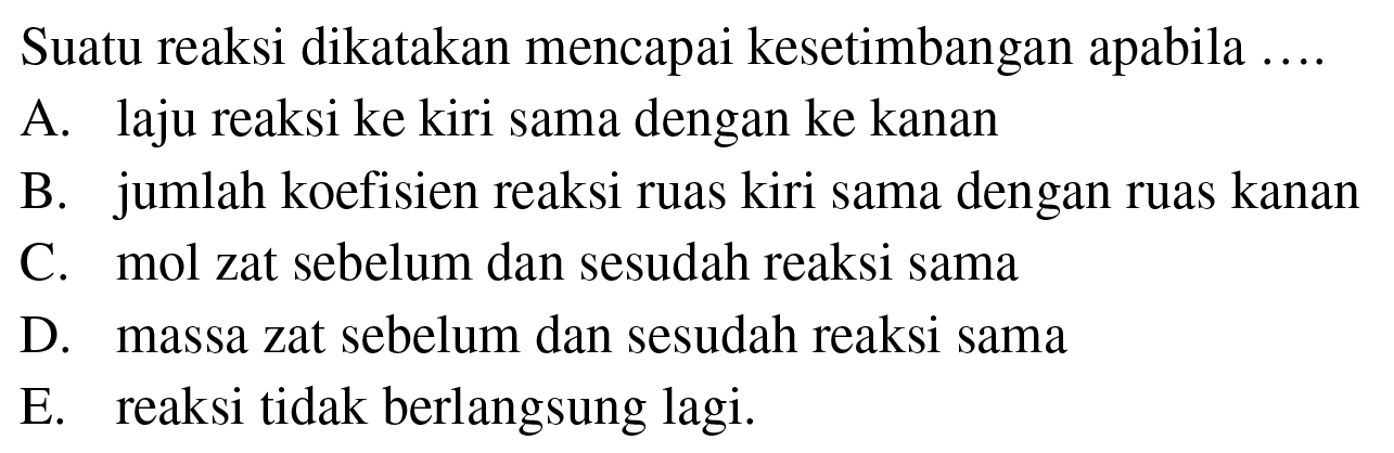 Suatu reaksi dikatakan mencapai kesetimbangan apabila .... A. laju reaksi ke kiri sama dengan ke kanan B. jumlah koefisien reaksi ruas kiri sama dengan ruas kanan C. mol zat sebelum dan sesudah reaksi sama D. massa zat sebelum dan sesudah reaksi sama E. reaksi tidak berlangsung lagi. 