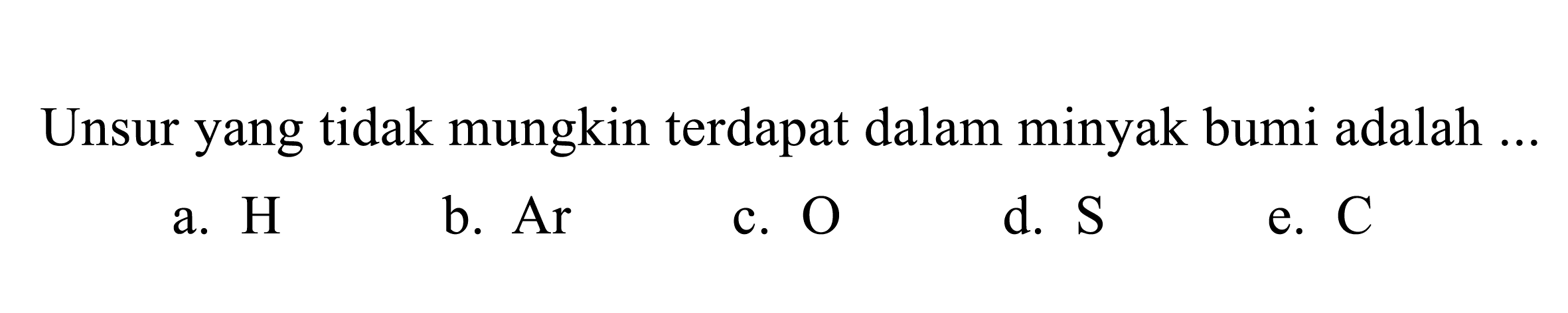 Unsur yang tidak mungkin terdapat dalam minyak bumi adalah ... 
a. H 
b. Ar 
c. O 
d. S 
e. C 