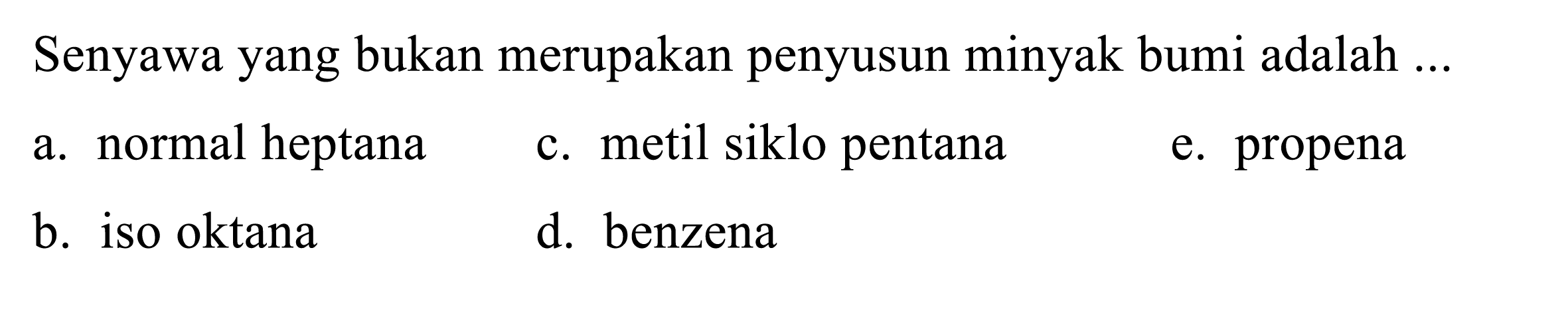 Senyawa yang bukan merupakan penyusun minyak bumi adalah ...
a. normal heptana
c. metil siklo pentana
e. propena
b. iso oktana
d. benzena