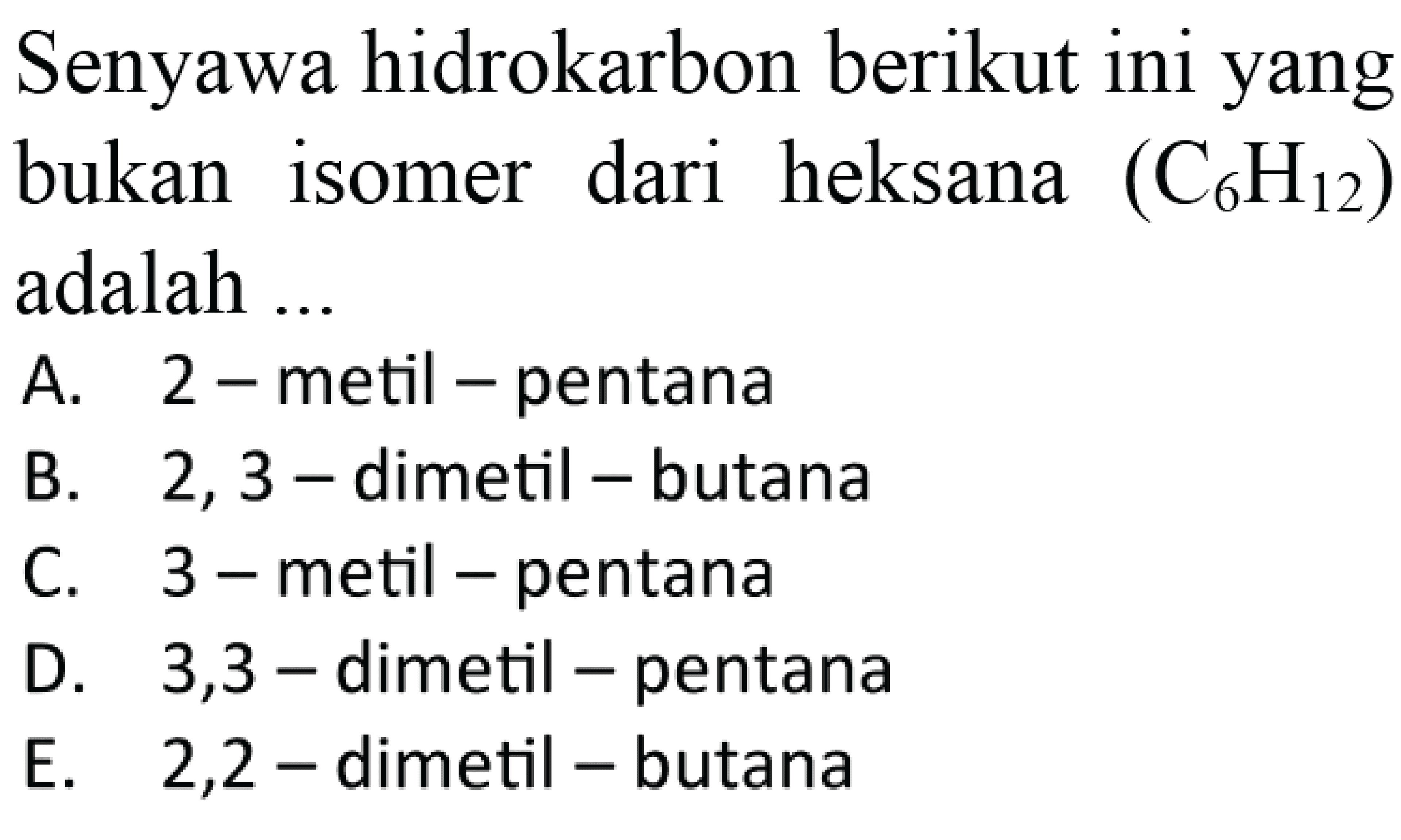 Senyawa hidrokarbon berikut ini yang bukan dari heksana (C6H12) isomer adalah A. 2 - metil - pentana B. 2, 3 - dimetil - butana C. 3 - metil - pentana D. 3,3 - dimetil - pentana E. 2,2 - dimetil - butana