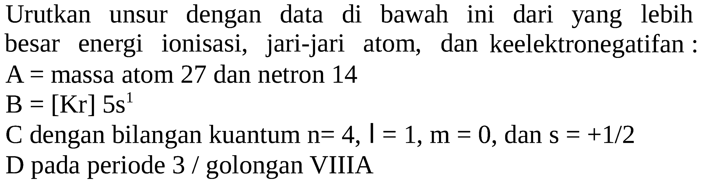 Urutkan unsur dengan data di bawah ini dari yang lebih besar energi ionisasi, jari-jari atom, dan keelektronegatifan :
A= massa atom 27 dan netron 14
B=[Kr] 5 s^1
C dengan bilangan kuantum n=4, I=1, m=0, dan s=+1/2 
D pada periode 3/golongan VIIIA