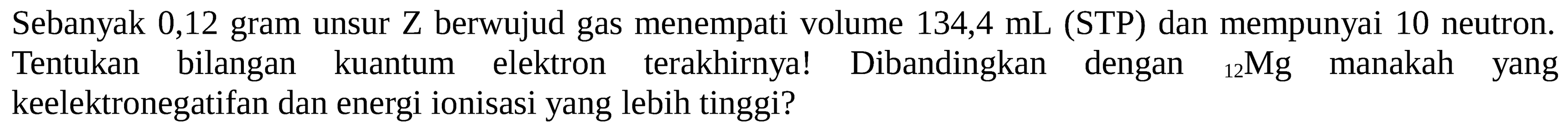 Sebanyak 0,12 gram unsur Z berwujud gas menempati volume 134,4 mL (STP) dan mempunyai 10 neutron. Tentukan bilangan kuantum elektron terakhirnya! Dibandingkan dengan 12 Mg manakah yang keelektronegatifan dan energi ionisasi yang lebih tinggi?