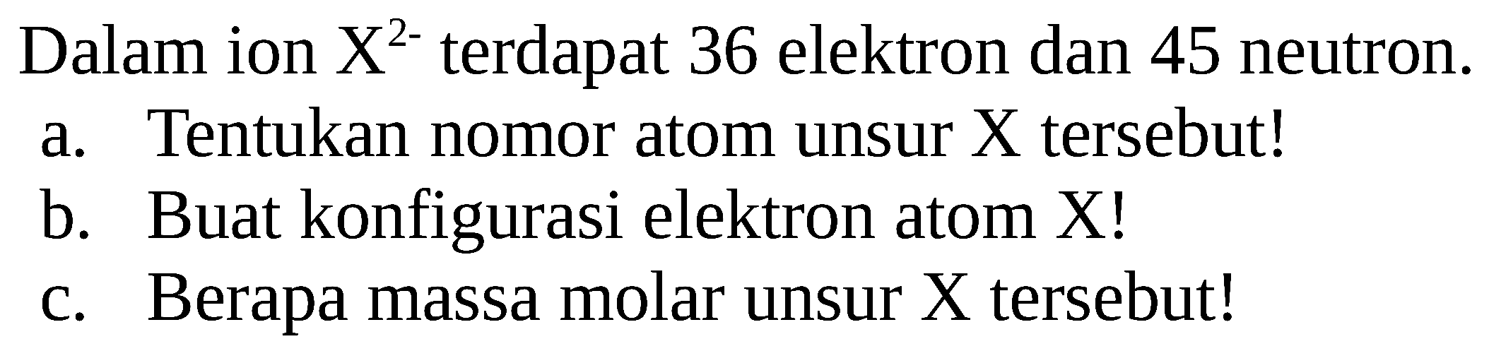 Dalam ion  X^2- terdapat 36 elektron dan 45 neutron.
a. Tentukan nomor atom unsur  X  tersebut!
b. Buat konfigurasi elektron atom X!
c. Berapa massa molar unsur X tersebut!