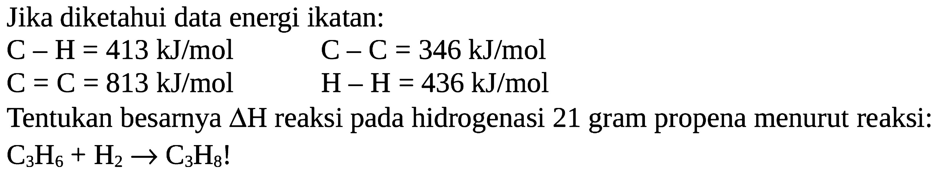 Jika diketahui data energi ikatan: C-H = 413 kJ/mol 
C-C = 346 kJ/mol 
C=C = 813 kJ/mol 
H-H = 436 kJ/mol 
Tentukan besarnya delta H reaksi pada hidrogenasi 21 gram propena menurut reaksi: C3H6 + H2 -> C3H8!