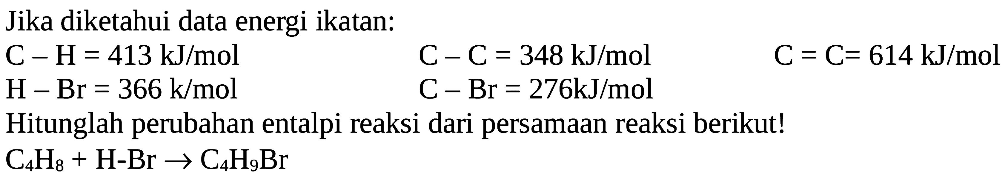 Jika diketahui data energi ikatan: C-H = 413 kJ/mol C-C = 348 kJ/mol C = C= 614 kJ/mol H-Br = 366 kJ/mol C - Br = 276kJ/mol Hitunglah perubahan entalpi reaksi dari persamaan reaksi berikut! C4H8 + H-Br -> C4H9Br