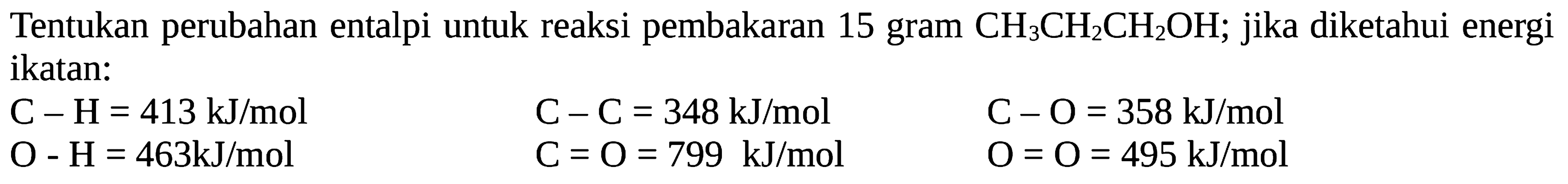 Tentukan perubahan entalpi untuk reaksi pembakaran 15 gram CH3CH2CH2OH; jika diketahui energi ikatan: C-H= 413 kJ/mol C-C = 348 kJ/mol C-O = 358 kJ/mol O - H = 463kJ/mol C = O = 799 kJ/mol O = O = 495 kJ/mol