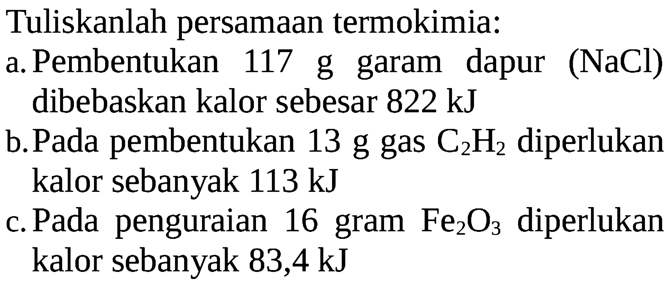 Tuliskanlah persamaan termokimia: a. Pembentukan 117 g garam dapur (NaCl) dibebaskan kalor sebesar 822 kJ b. Pada pembentukan 13 g gas C2H2 diperlukan kalor sebanyak 113 kJ c. Pada penguraian 16 gram Fe2O3 diperlukan kalor sebanyak 83,4 kJ