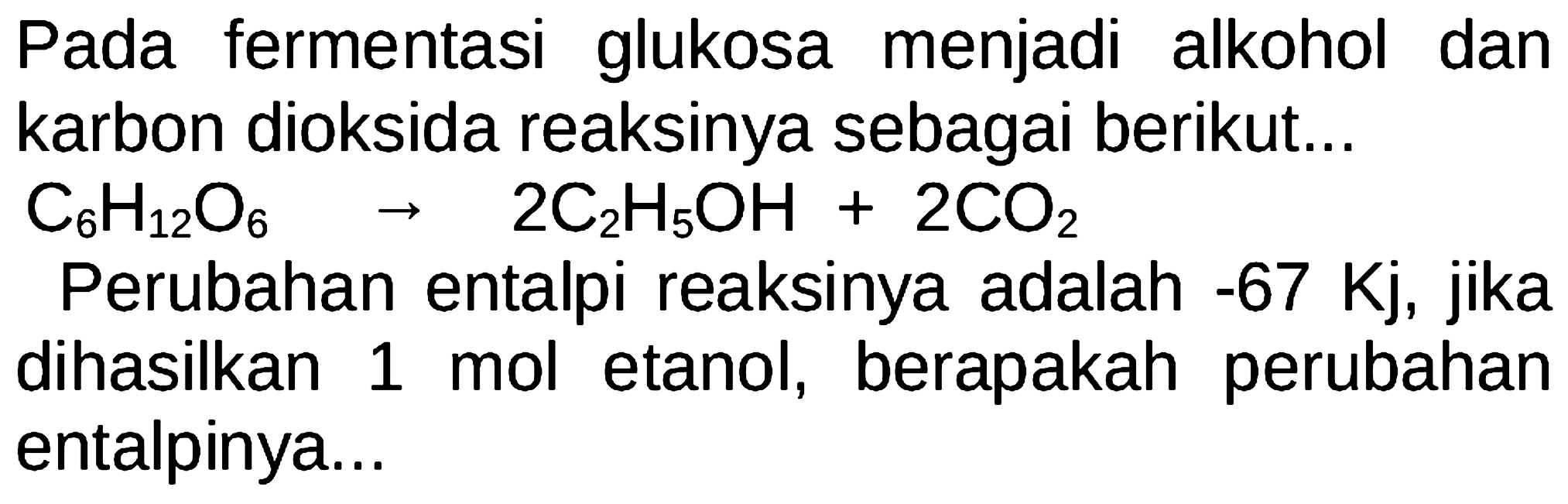 Pada fermentasi glukosa menjadi alkohol dan karbon dioksida reaksinya sebagai berikut...
 C6H12O6 -> 2C2H5OH+2CO2 
Perubahan entalpi reaksinya adalah -67 Kj, jika dihasilkan 1 mol etanol, berapakah perubahan entalpinya...