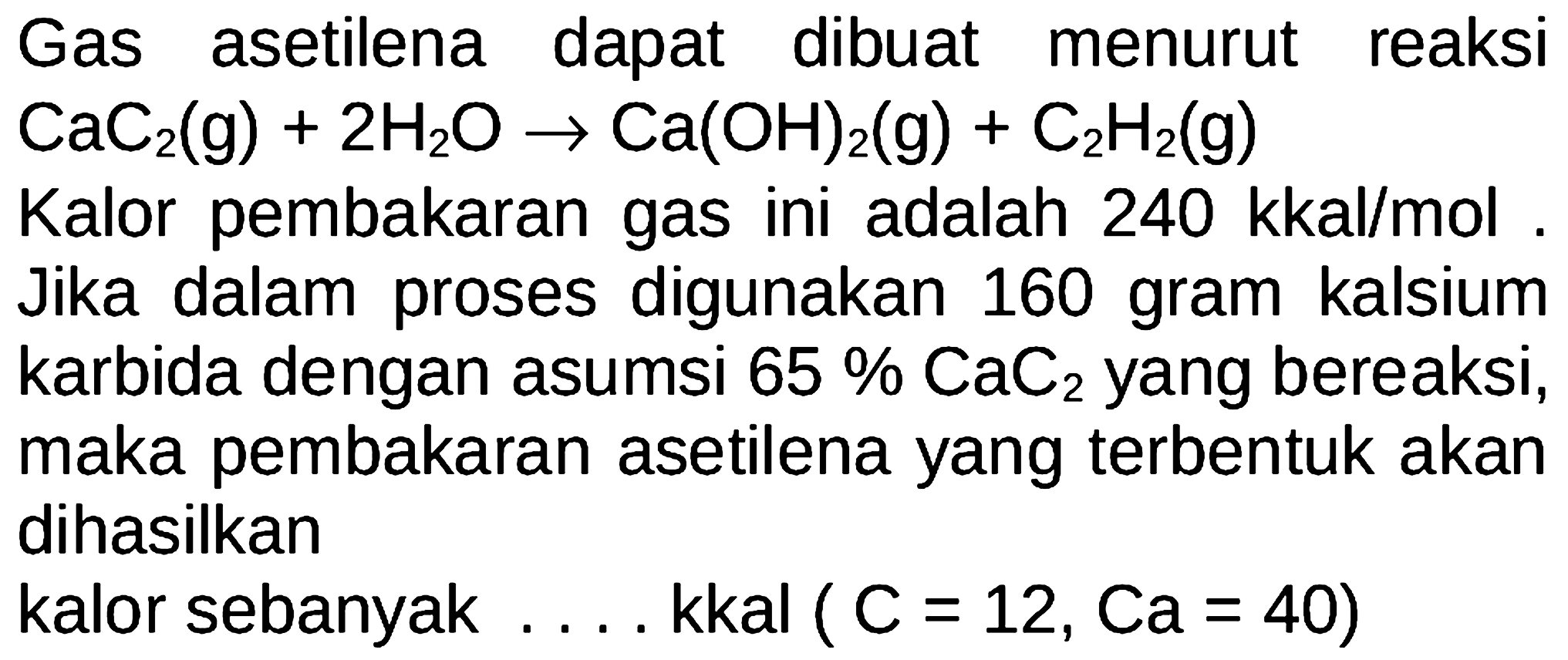 Gas asetilena dapat dibuat menurut reaksi  CaC2(g) + 2H2O -> Ca(OH)2(g) + C2H2(g)  Kalor pembakaran gas ini adalah  240 kkal/mol . Jika dalam proses digunakan 160 gram kalsium karbida dengan asumsi  65% CaC2  yang bereaksi, maka pembakaran asetilena yang terbentuk akan dihasilkan kalor sebanyak .....kkal (  C=12, Ca=40  )